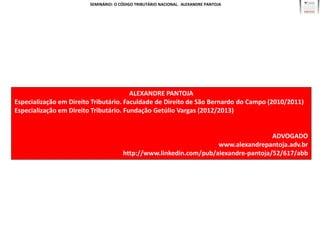 SEMINÁRIO: O CÓDIGO TRIBUTÁRIO NACIONAL. ALEXANDRE PANTOJA




                                        ALEXANDRE PANTOJA
Especialização em Direito Tributário. Faculdade de Direito de São Bernardo do Campo (2010/2011)
Especialização em Direito Tributário. Fundação Getúlio Vargas (2012/2013)


                                                                                    ADVOGADO
                                                                   www.alexandrepantoja.adv.br
                                      http://www.linkedin.com/pub/alexandre-pantoja/52/617/abb
 