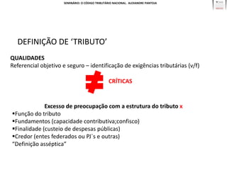 SEMINÁRIO: O CÓDIGO TRIBUTÁRIO NACIONAL. ALEXANDRE PANTOJA




  DEFINIÇÃO DE ‘TRIBUTO’
QUALIDADES
Referencial objetivo e seguro – identificação de exigências tributárias (v/f)

                                                CRÍTICAS


             Excesso de preocupação com a estrutura do tributo x
Função do tributo
Fundamentos (capacidade contributiva;confisco)
Finalidade (custeio de despesas públicas)
Credor (entes federados ou PJ´s e outras)
“Definição asséptica”
 