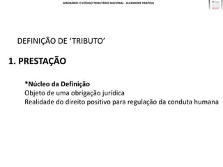 SEMINÁRIO: O CÓDIGO TRIBUTÁRIO NACIONAL. ALEXANDRE PANTOJA




 DEFINIÇÃO DE ‘TRIBUTO’

1. PRESTAÇÃO

   *Núcleo da Definição
   Objeto de uma obrigação jurídica
   Realidade do direito positivo para regulação da conduta humana
 