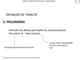 SEMINÁRIO: O CÓDIGO TRIBUTÁRIO NACIONAL. ALEXANDRE PANTOJA




      DEFINIÇÃO DE ‘TRIBUTO’

 2. PECUNIÁRIA

           Distinção das demais prestações de natureza pessoal
           Pecuniária     fazer pessoal


                                                                                   Serviço militar *BECKER/PBC
                                                                                   Serviços comunitários
   Prestação patrimonialmente aferível                                             Júri



* Comentários ao Código Tributário Nacional – 40 anos (RGS;PBC;GA)
 