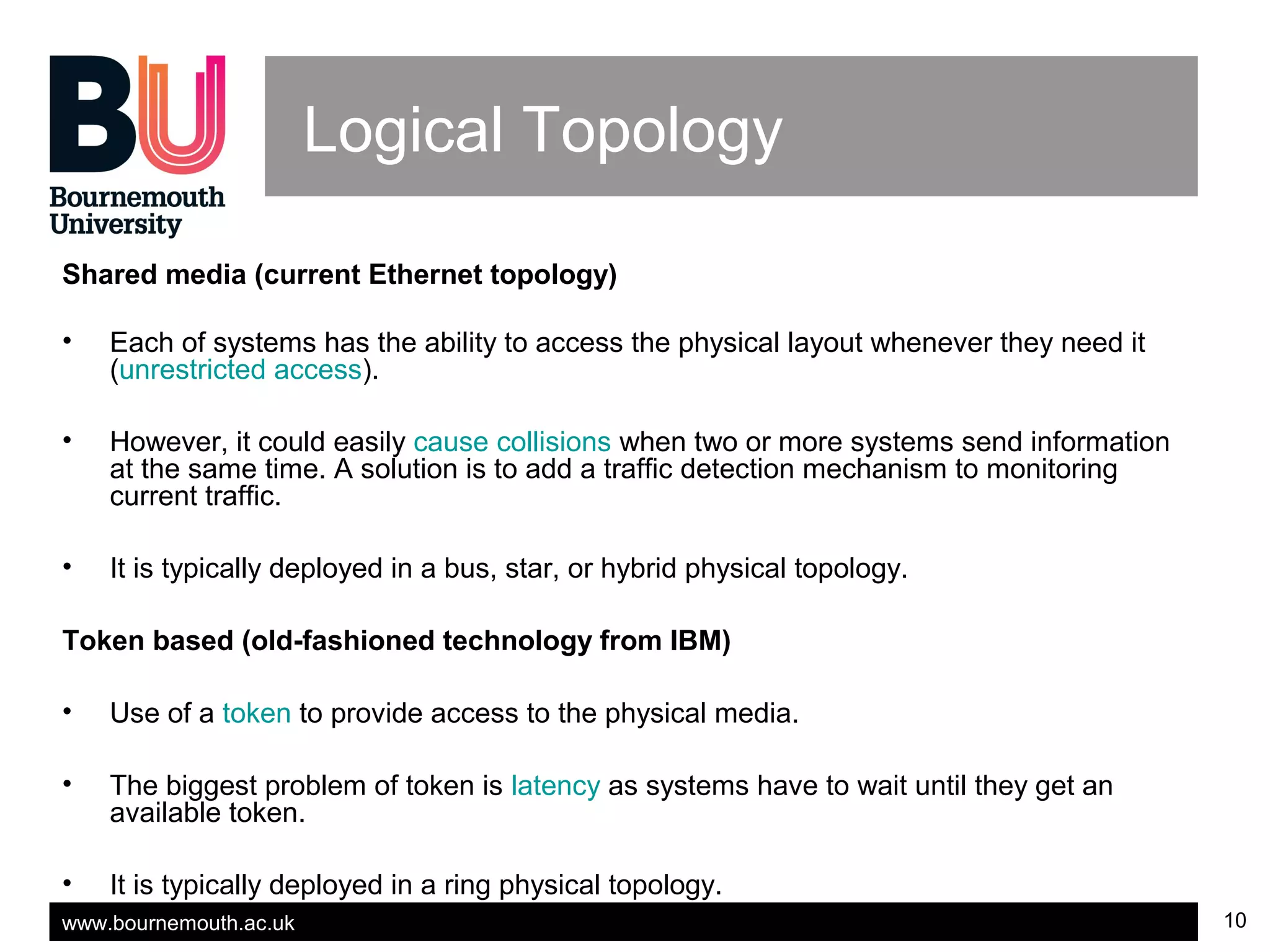 www.bournemouth.ac.uk 10
Logical Topology
Shared media (current Ethernet topology)
• Each of systems has the ability to access the physical layout whenever they need it
(unrestricted access).
• However, it could easily cause collisions when two or more systems send information
at the same time. A solution is to add a traffic detection mechanism to monitoring
current traffic.
• It is typically deployed in a bus, star, or hybrid physical topology.
Token based (old-fashioned technology from IBM)
• Use of a token to provide access to the physical media.
• The biggest problem of token is latency as systems have to wait until they get an
available token.
• It is typically deployed in a ring physical topology.
 