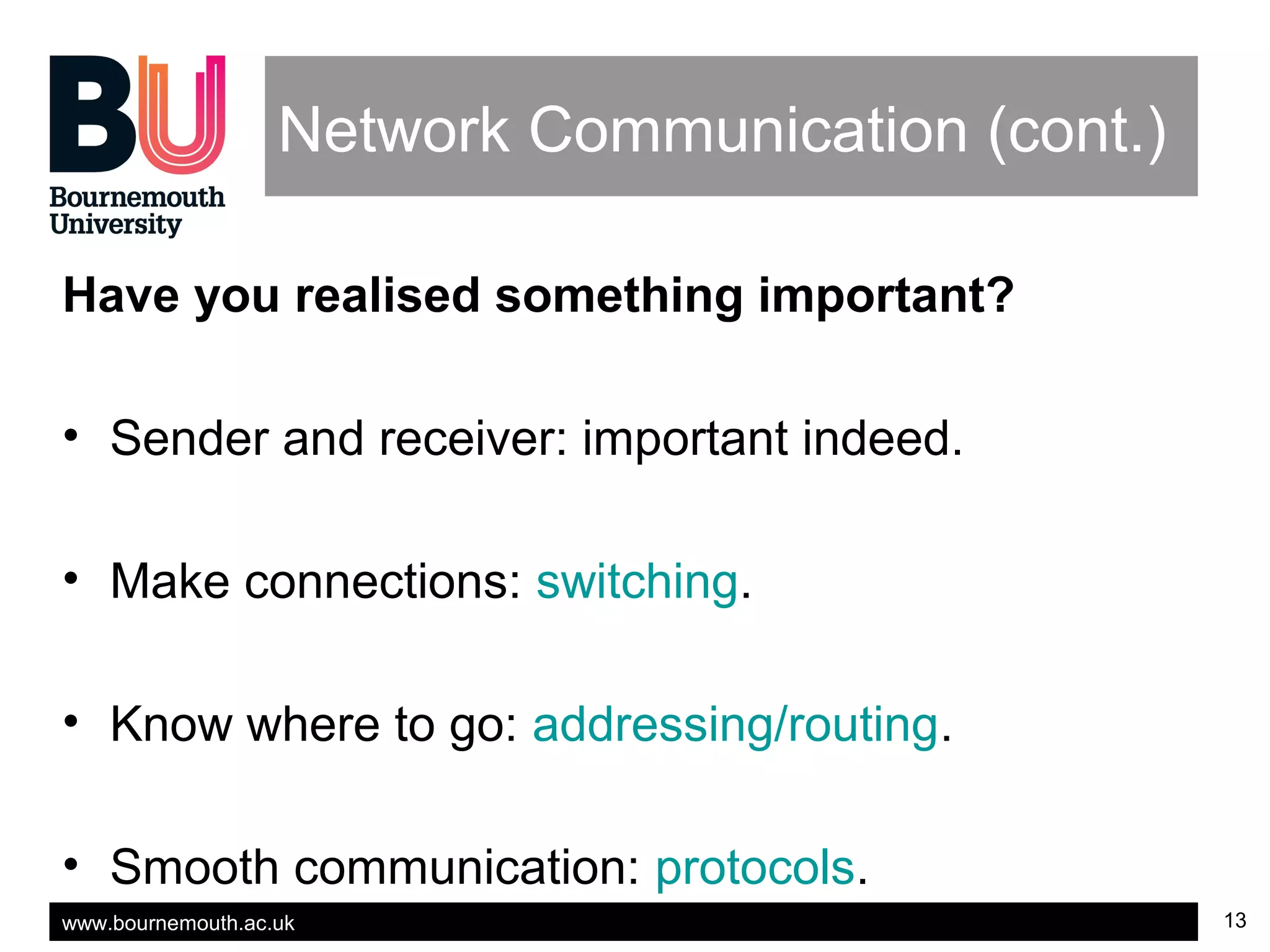 www.bournemouth.ac.uk 13
Network Communication (cont.)
Have you realised something important?
• Sender and receiver: important indeed.
• Make connections: switching.
• Know where to go: addressing/routing.
• Smooth communication: protocols.
 