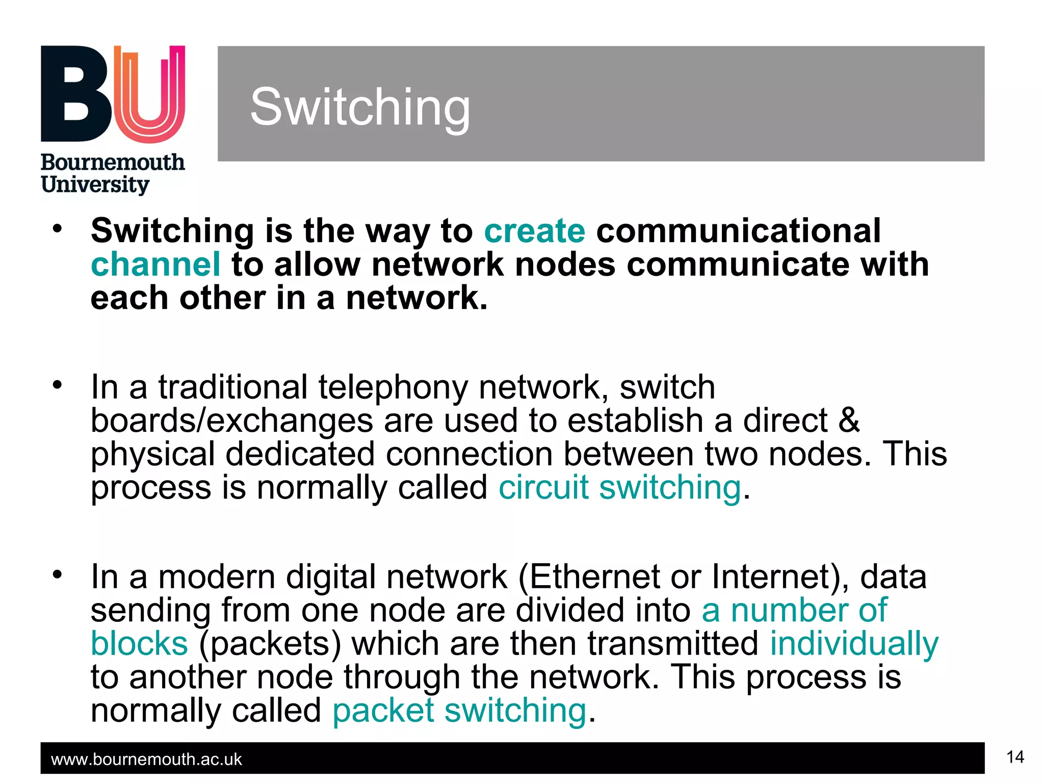 www.bournemouth.ac.uk 14
Switching
• Switching is the way to create communicational
channel to allow network nodes communicate with
each other in a network.
• In a traditional telephony network, switch
boards/exchanges are used to establish a direct &
physical dedicated connection between two nodes. This
process is normally called circuit switching.
• In a modern digital network (Ethernet or Internet), data
sending from one node are divided into a number of
blocks (packets) which are then transmitted individually
to another node through the network. This process is
normally called packet switching.
 