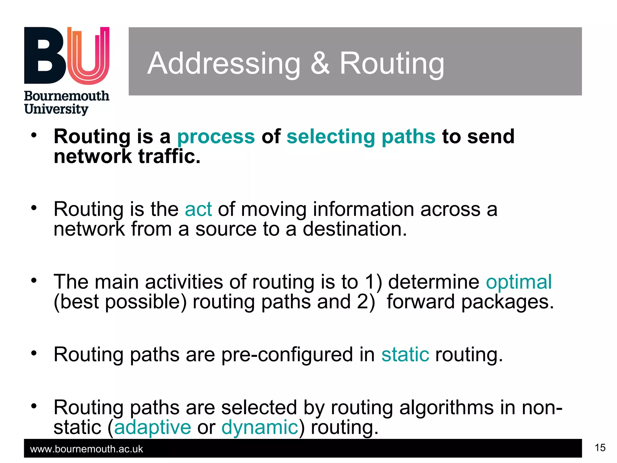 www.bournemouth.ac.uk 15
Addressing & Routing
• Routing is a process of selecting paths to send
network traffic.
• Routing is the act of moving information across a
network from a source to a destination.
• The main activities of routing is to 1) determine optimal
(best possible) routing paths and 2) forward packages.
• Routing paths are pre-configured in static routing.
• Routing paths are selected by routing algorithms in non-
static (adaptive or dynamic) routing.
 