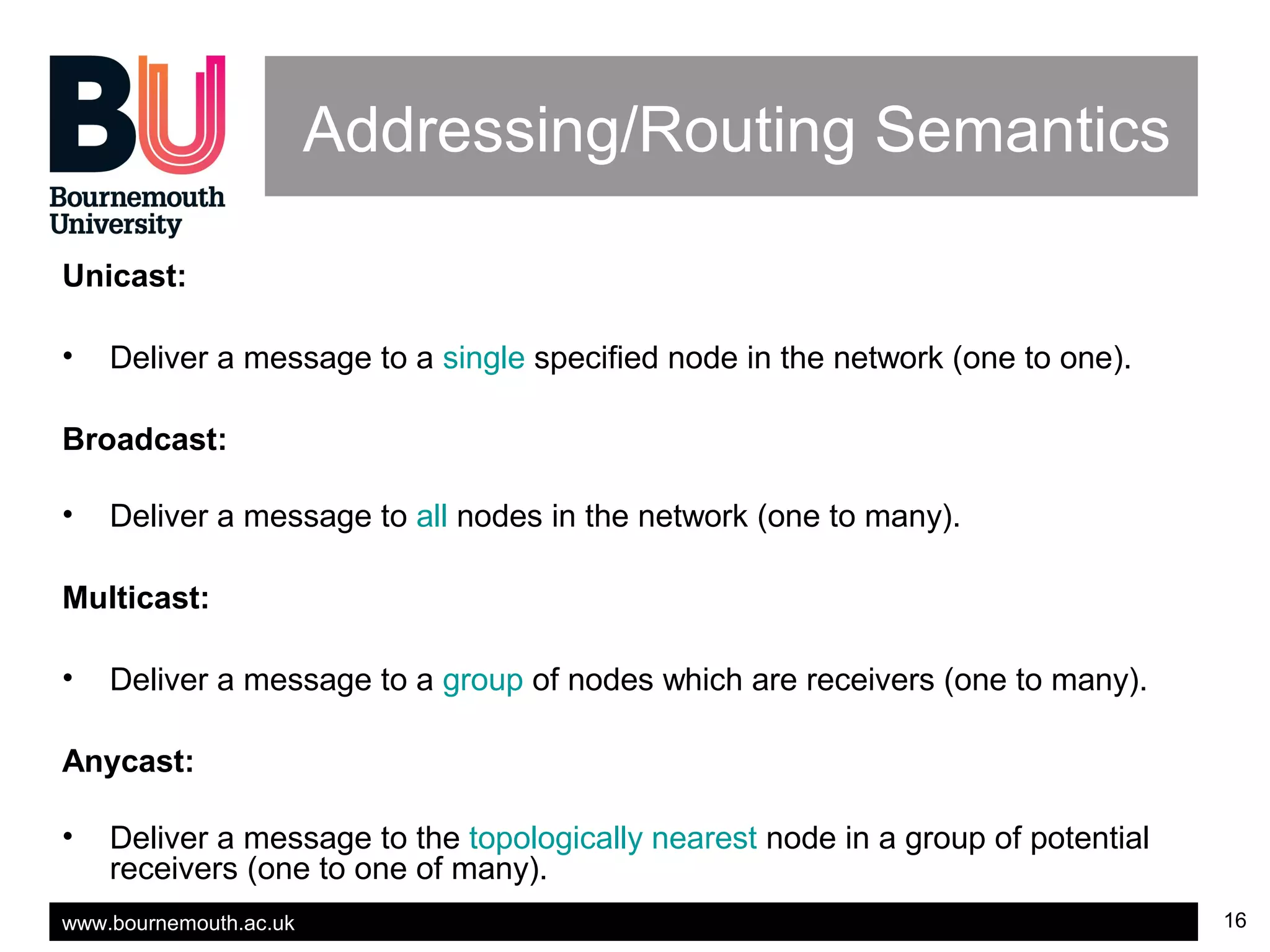 www.bournemouth.ac.uk 16
Addressing/Routing Semantics
Unicast:
• Deliver a message to a single specified node in the network (one to one).
Broadcast:
• Deliver a message to all nodes in the network (one to many).
Multicast:
• Deliver a message to a group of nodes which are receivers (one to many).
Anycast:
• Deliver a message to the topologically nearest node in a group of potential
receivers (one to one of many).
 