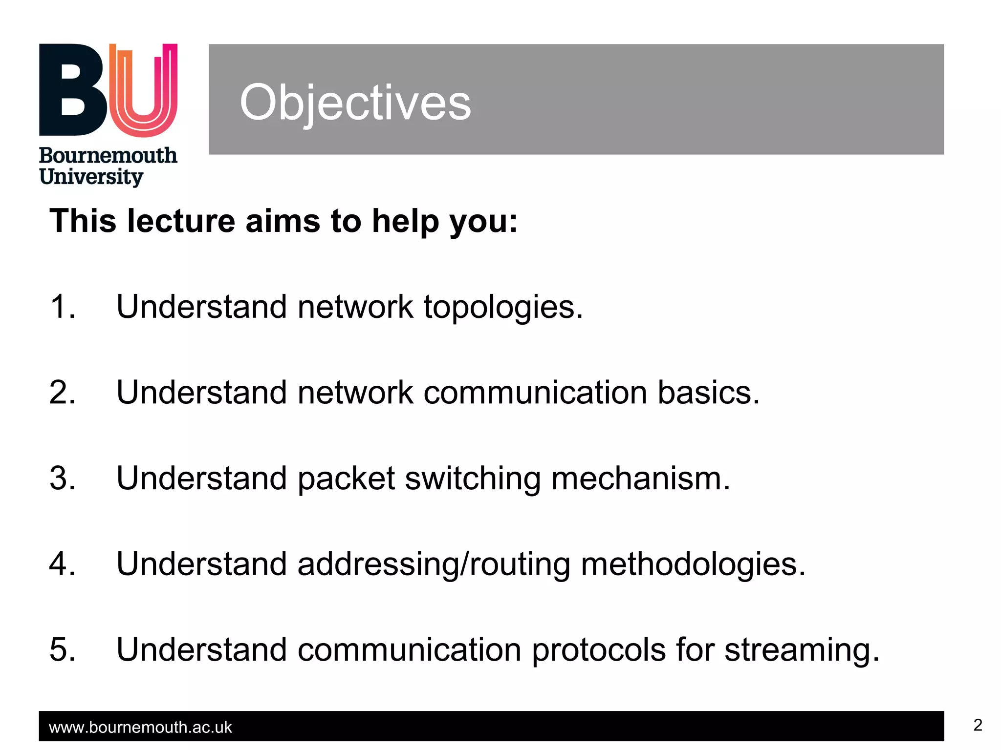 www.bournemouth.ac.uk 2
Objectives
This lecture aims to help you:
1. Understand network topologies.
2. Understand network communication basics.
3. Understand packet switching mechanism.
4. Understand addressing/routing methodologies.
5. Understand communication protocols for streaming.
 