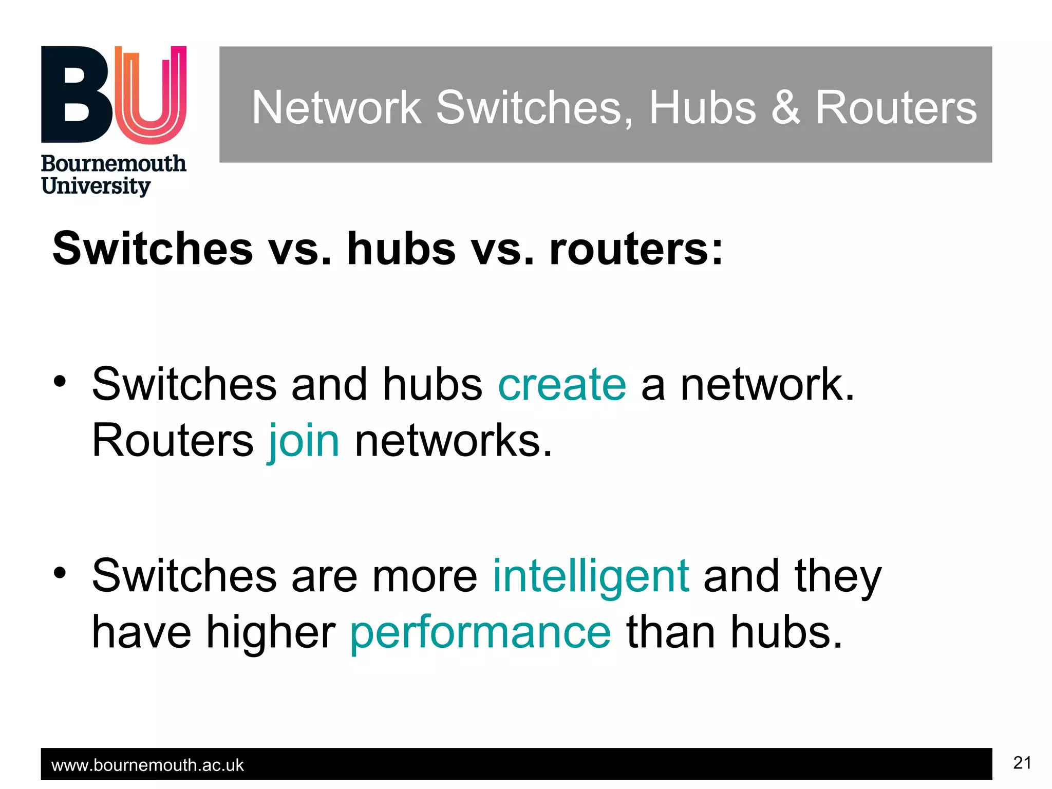 www.bournemouth.ac.uk 21
Network Switches, Hubs & Routers
Switches vs. hubs vs. routers:
• Switches and hubs create a network.
Routers join networks.
• Switches are more intelligent and they
have higher performance than hubs.
 