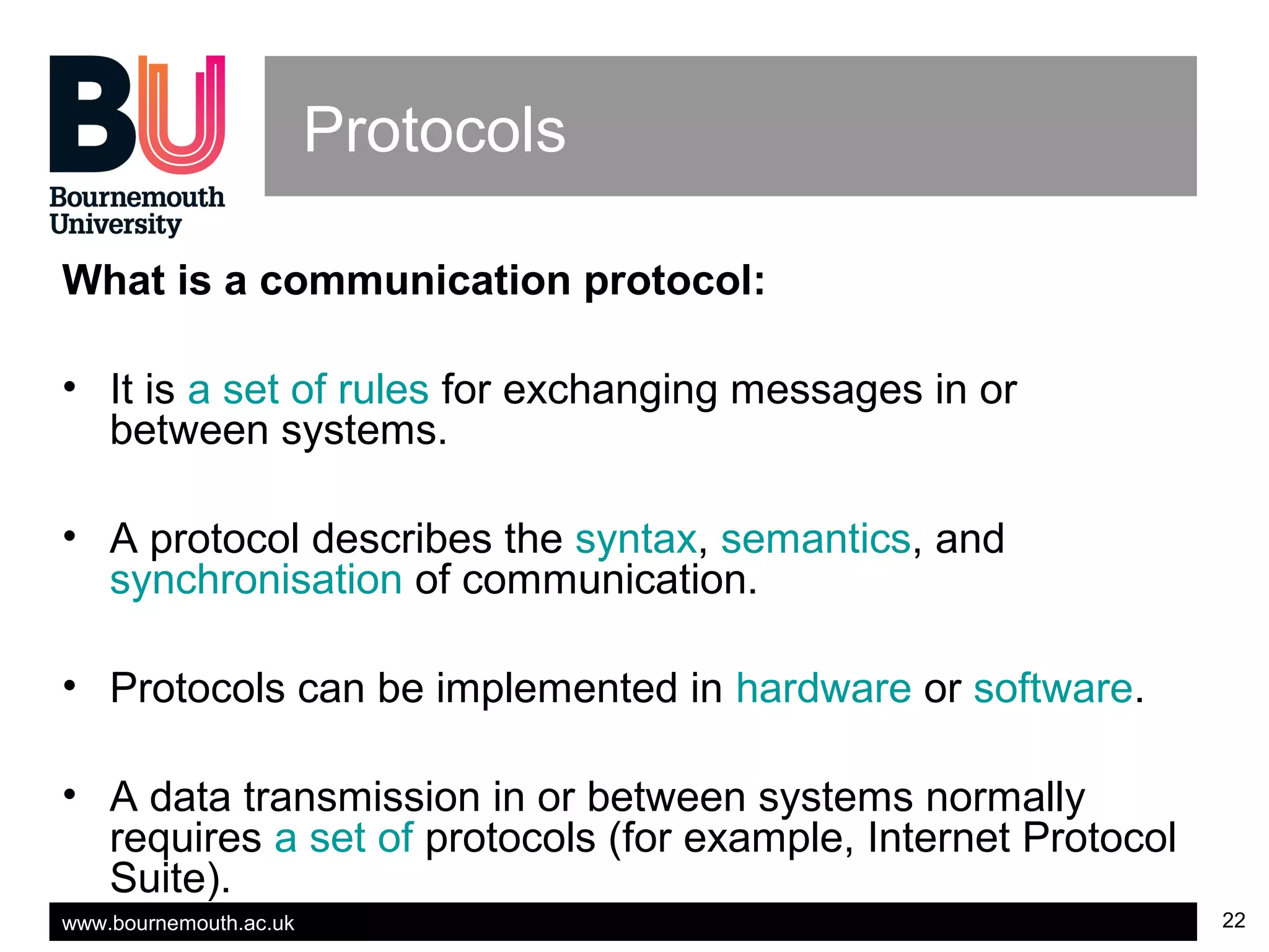 www.bournemouth.ac.uk 22
Protocols
What is a communication protocol:
• It is a set of rules for exchanging messages in or
between systems.
• A protocol describes the syntax, semantics, and
synchronisation of communication.
• Protocols can be implemented in hardware or software.
• A data transmission in or between systems normally
requires a set of protocols (for example, Internet Protocol
Suite).
 