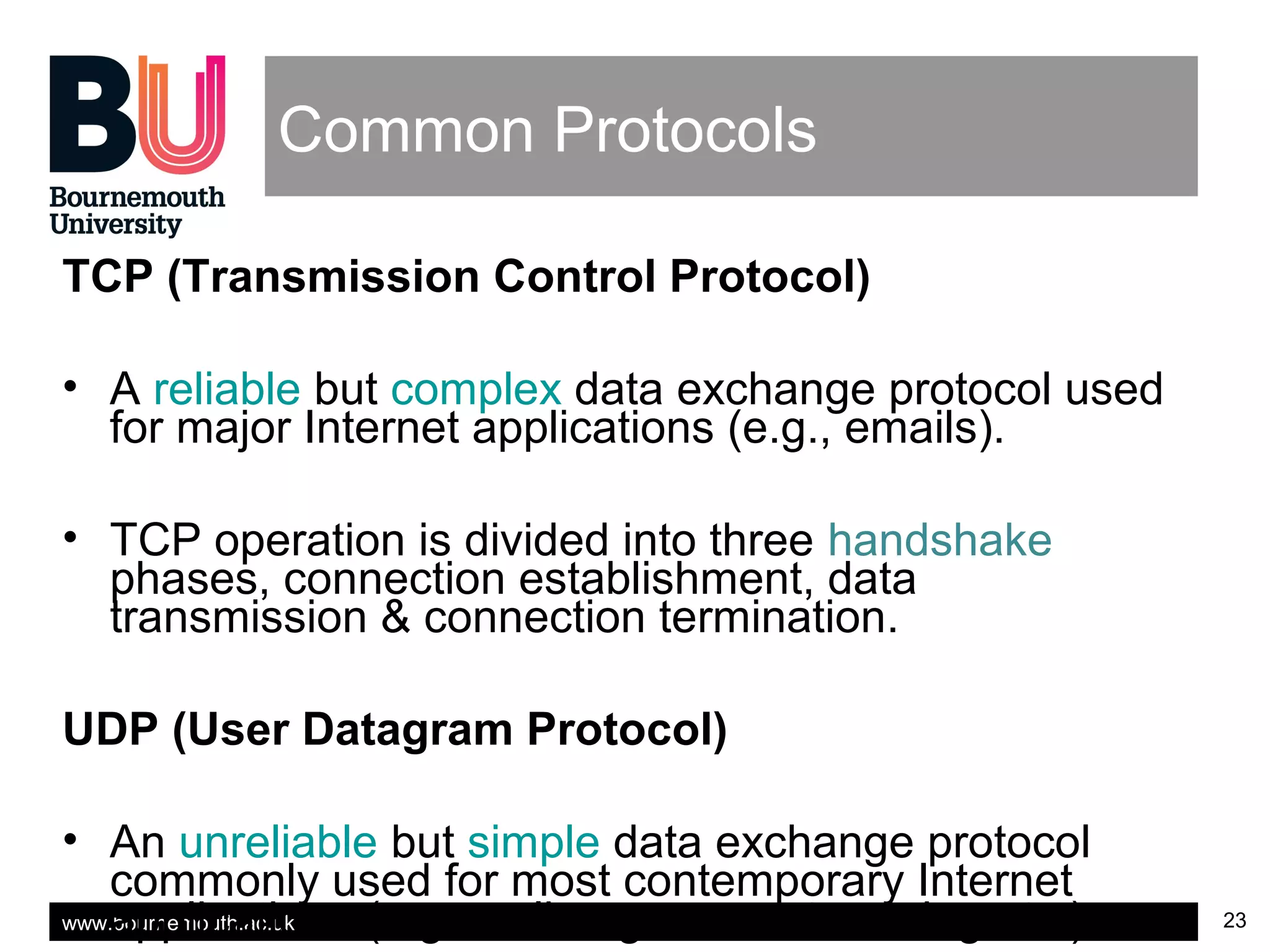 www.bournemouth.ac.uk 23
Common Protocols
TCP (Transmission Control Protocol)
• A reliable but complex data exchange protocol used
for major Internet applications (e.g., emails).
• TCP operation is divided into three handshake
phases, connection establishment, data
transmission & connection termination.
UDP (User Datagram Protocol)
• An unreliable but simple data exchange protocol
commonly used for most contemporary Internet
applications (e.g., online games, streaming etc.).
 