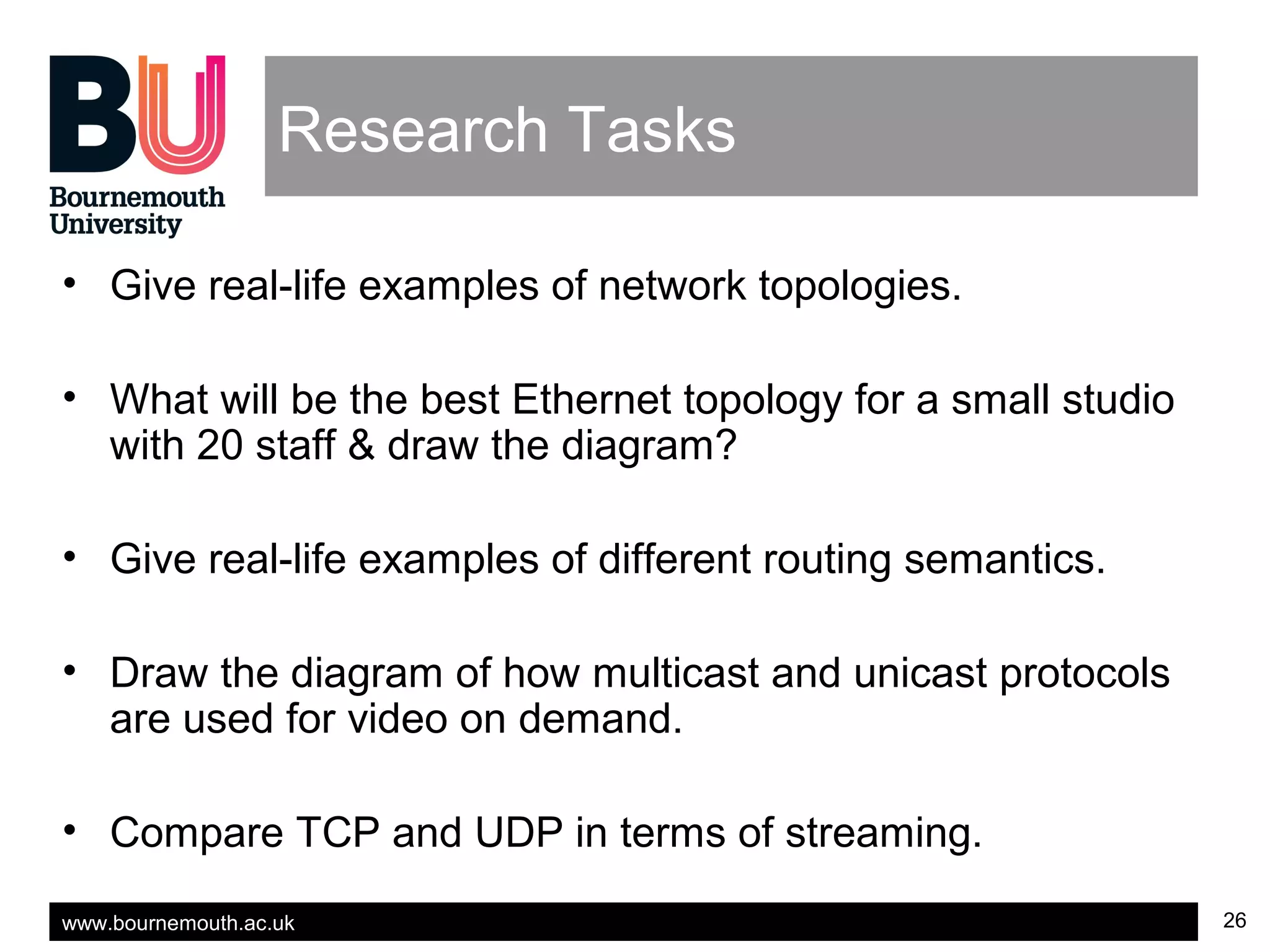 www.bournemouth.ac.uk 26
Research Tasks
• Give real-life examples of network topologies.
• What will be the best Ethernet topology for a small studio
with 20 staff & draw the diagram?
• Give real-life examples of different routing semantics.
• Draw the diagram of how multicast and unicast protocols
are used for video on demand.
• Compare TCP and UDP in terms of streaming.
 