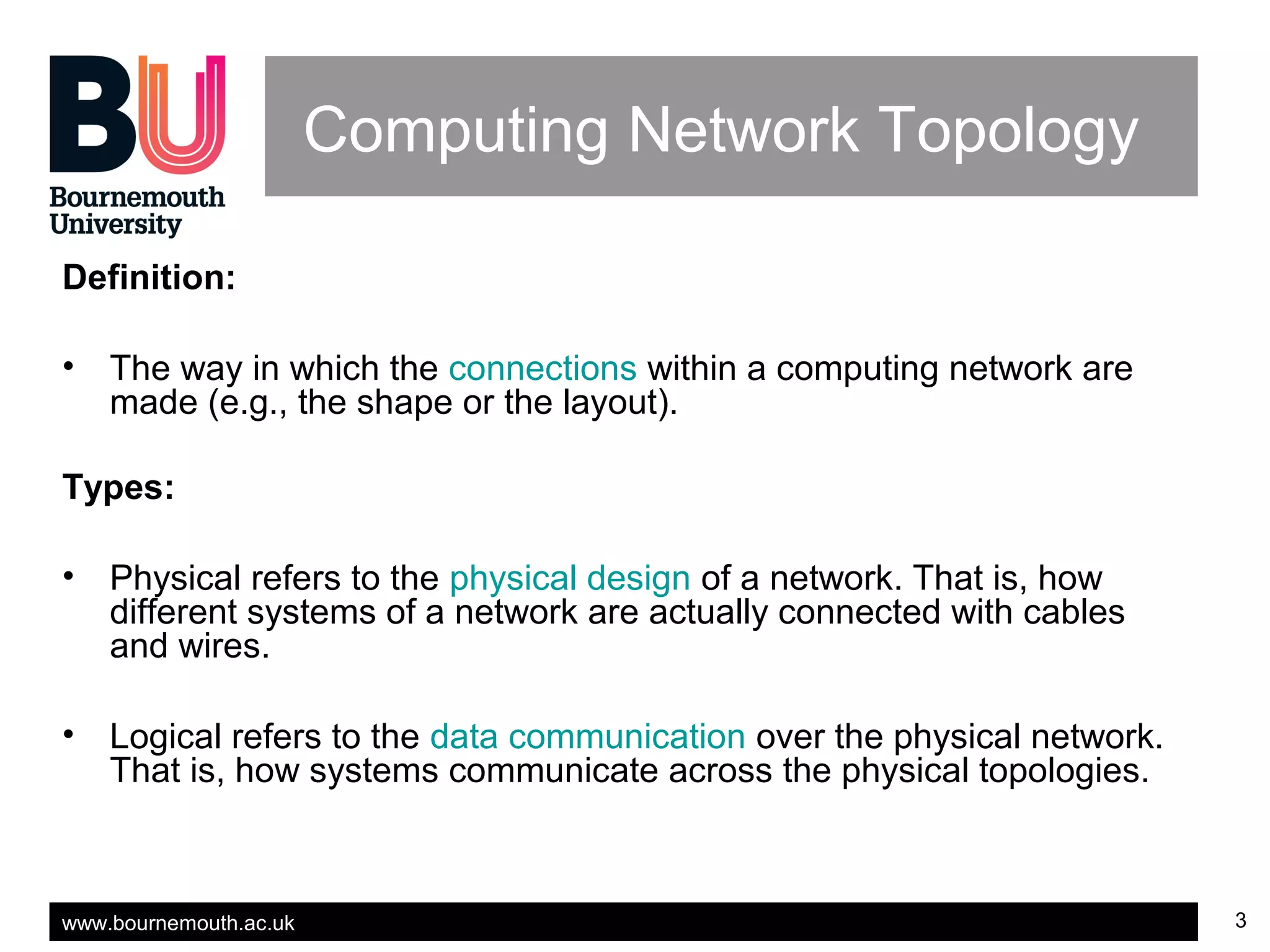 www.bournemouth.ac.uk 3
Computing Network Topology
Definition:
• The way in which the connections within a computing network are
made (e.g., the shape or the layout).
Types:
• Physical refers to the physical design of a network. That is, how
different systems of a network are actually connected with cables
and wires.
• Logical refers to the data communication over the physical network.
That is, how systems communicate across the physical topologies.
 