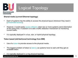 www.bournemouth.ac.uk 10
Logical Topology
Shared media (current Ethernet topology)
• Each of systems has the ability to access the physical layout whenever they need it
(unrestricted access).
• However, it could easily cause collisions when two or more systems send information
at the same time. A solution is to add a traffic detection mechanism to monitoring
current traffic.
• It is typically deployed in a bus, star, or hybrid physical topology.
Token based (old-fashioned technology from IBM)
• Use of a token to provide access to the physical media.
• The biggest problem of token is latency as systems have to wait until they get an
available token.
• It is typically deployed in a ring physical topology.
 