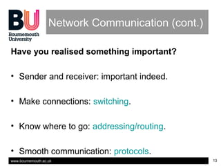 www.bournemouth.ac.uk 13
Network Communication (cont.)
Have you realised something important?
• Sender and receiver: important indeed.
• Make connections: switching.
• Know where to go: addressing/routing.
• Smooth communication: protocols.
 