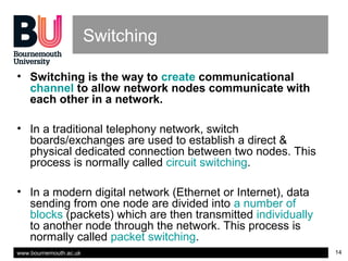www.bournemouth.ac.uk 14
Switching
• Switching is the way to create communicational
channel to allow network nodes communicate with
each other in a network.
• In a traditional telephony network, switch
boards/exchanges are used to establish a direct &
physical dedicated connection between two nodes. This
process is normally called circuit switching.
• In a modern digital network (Ethernet or Internet), data
sending from one node are divided into a number of
blocks (packets) which are then transmitted individually
to another node through the network. This process is
normally called packet switching.
 