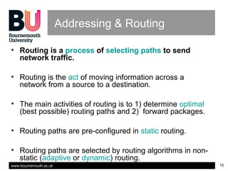 www.bournemouth.ac.uk 15
Addressing & Routing
• Routing is a process of selecting paths to send
network traffic.
• Routing is the act of moving information across a
network from a source to a destination.
• The main activities of routing is to 1) determine optimal
(best possible) routing paths and 2) forward packages.
• Routing paths are pre-configured in static routing.
• Routing paths are selected by routing algorithms in non-
static (adaptive or dynamic) routing.
 