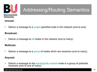 www.bournemouth.ac.uk 16
Addressing/Routing Semantics
Unicast:
• Deliver a message to a single specified node in the network (one to one).
Broadcast:
• Deliver a message to all nodes in the network (one to many).
Multicast:
• Deliver a message to a group of nodes which are receivers (one to many).
Anycast:
• Deliver a message to the topologically nearest node in a group of potential
receivers (one to one of many).
 