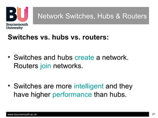 www.bournemouth.ac.uk 21
Network Switches, Hubs & Routers
Switches vs. hubs vs. routers:
• Switches and hubs create a network.
Routers join networks.
• Switches are more intelligent and they
have higher performance than hubs.
 