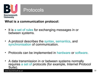 www.bournemouth.ac.uk 22
Protocols
What is a communication protocol:
• It is a set of rules for exchanging messages in or
between systems.
• A protocol describes the syntax, semantics, and
synchronisation of communication.
• Protocols can be implemented in hardware or software.
• A data transmission in or between systems normally
requires a set of protocols (for example, Internet Protocol
Suite).
 