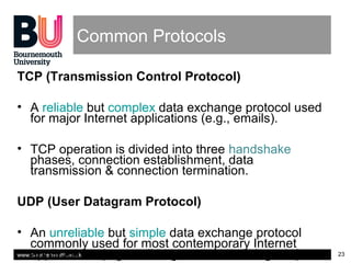 www.bournemouth.ac.uk 23
Common Protocols
TCP (Transmission Control Protocol)
• A reliable but complex data exchange protocol used
for major Internet applications (e.g., emails).
• TCP operation is divided into three handshake
phases, connection establishment, data
transmission & connection termination.
UDP (User Datagram Protocol)
• An unreliable but simple data exchange protocol
commonly used for most contemporary Internet
applications (e.g., online games, streaming etc.).
 
