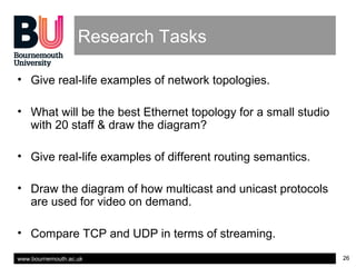 www.bournemouth.ac.uk 26
Research Tasks
• Give real-life examples of network topologies.
• What will be the best Ethernet topology for a small studio
with 20 staff & draw the diagram?
• Give real-life examples of different routing semantics.
• Draw the diagram of how multicast and unicast protocols
are used for video on demand.
• Compare TCP and UDP in terms of streaming.
 