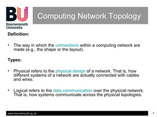 www.bournemouth.ac.uk 3
Computing Network Topology
Definition:
• The way in which the connections within a computing network are
made (e.g., the shape or the layout).
Types:
• Physical refers to the physical design of a network. That is, how
different systems of a network are actually connected with cables
and wires.
• Logical refers to the data communication over the physical network.
That is, how systems communicate across the physical topologies.
 