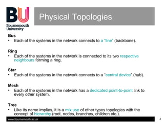 www.bournemouth.ac.uk 4
Physical Topologies
Bus
• Each of the systems in the network connects to a “line” (backbone).
Ring
• Each of the systems in the network is connected to its two respective
neighbours forming a ring.
Star
• Each of the systems in the network connects to a “central device” (hub).
Mesh
• Each of the systems in the network has a dedicated point-to-point link to
every other system.
Tree
• Like its name implies, it is a mix use of other types topologies with the
concept of hierarchy (root, nodes, branches, children etc.).
 