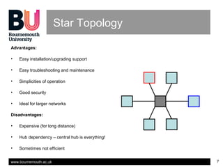 www.bournemouth.ac.uk 7
Star Topology
Advantages:
• Easy installation/upgrading support
• Easy troubleshooting and maintenance
• Simplicities of operation
• Good security
• Ideal for larger networks
Disadvantages:
• Expensive (for long distance)
• Hub dependency – central hub is everything!
• Sometimes not efficient
 
