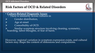 Click to edit Master title style
• Edit Master text styles
• Second level
• Third level
• Fourth level
• Fifth level
OCD &Related Disorders
Risk Factors of OCD & Related Disorders
• Culture-Related Diagnostic Issues
- There is similarity across cultures in
 Gender distribution,
 Age at onset
 Comorbidity of OCD.
 Similar symptom structure involving cleaning, symmetry,
hoarding, taboo thoughts, or fear of harm.
However, regional variation in symptom expression exists, and cultural
factors may shape the content of obsessions and compulsions.
 