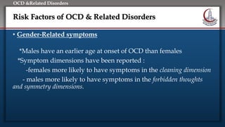 Click to edit Master title style
• Edit Master text styles
• Second level
• Third level
• Fourth level
• Fifth level
OCD &Related Disorders
Risk Factors of OCD & Related Disorders
• Gender-Related symptoms
*Males have an earlier age at onset of OCD than females
*Symptom dimensions have been reported :
-females more likely to have symptoms in the cleaning dimension
- males more likely to have symptoms in the forbidden thoughts
and symmetry dimensions.
 