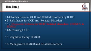 Click to edit Master title style
• Edit Master text styles
• Second level
• Third level
• Fourth level
• Fifth level
OCD &Related Disorders
Roadmap
• 1-Characteristics of OCD and Related Disorders by ICD11
• 2- Risk factors for OCD and Related Disorders
• 3 – Diagnostic Criteria for OCD Related disorders ( DSM-% &
ICD11)
• 4-Measuring OCD
• 5- Cognitive theory of OCD
• 6- Management of OCD and Related Disorders
 