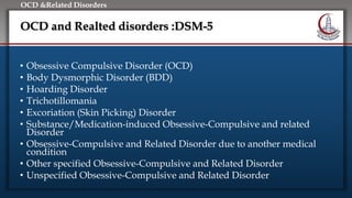 Click to edit Master title style
• Edit Master text styles
• Second level
• Third level
• Fourth level
• Fifth level
OCD &Related Disorders
OCD and Realted disorders :DSM-5
• Obsessive Compulsive Disorder (OCD)
• Body Dysmorphic Disorder (BDD)
• Hoarding Disorder
• Trichotillomania
• Excoriation (Skin Picking) Disorder
• Substance/Medication-induced Obsessive-Compulsive and related
Disorder
• Obsessive-Compulsive and Related Disorder due to another medical
condition
• Other specified Obsessive-Compulsive and Related Disorder
• Unspecified Obsessive-Compulsive and Related Disorder
 