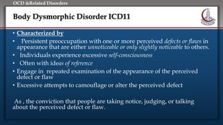 Click to edit Master title style
• Edit Master text styles
• Second level
• Third level
• Fourth level
• Fifth level
OCD &Related Disorders
Body Dysmorphic Disorder ICD11
• Characterized by
• Persistent preoccupation with one or more perceived defects or flaws in
appearance that are either unnoticeable or only slightly noticeable to others.
• Individuals experience excessive self-consciousness
• Often with ideas of reference
• Engage in repeated examination of the appearance of the perceived
defect or flaw
• Excessive attempts to camouflage or alter the perceived defect
As , the conviction that people are taking notice, judging, or talking
about the perceived defect or flaw.
 