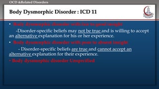 Click to edit Master title style
• Edit Master text styles
• Second level
• Third level
• Fourth level
• Fifth level
OCD &Related Disorders
Body Dysmorphic Disorder : ICD 11
• Body dysmorphic disorder with fair to good insight
-Disorder-specific beliefs may not be true and is willing to accept
an alternative explanation for his or her experience.
• Body dysmorphic disorder with poor to absent insight
- Disorder-specific beliefs are true and cannot accept an
alternative explanation for their experience.
• Body dysmorphic disorder Unsprcified
 