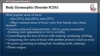 Click to edit Master title style
• Edit Master text styles
• Second level
• Third level
• Fourth level
• Fifth level
OCD &Related Disorders
Body Dysmorphic Disorder ICD11
Most popular areas of focus
- skin (73%), hair (56%), nose (37%)
- Other common areas of focus- eyes, feet, hands, ears, chest,
stomach
• Common physical characteristics :Mirror gazing (constantly
checking your appearance) or mirror avoiding
• Camouflaging the area of focus with makeup, posturing, clothing,
• Comparing one’s area of focus with another person’s (such as eyes)
• Excessive grooming (washing hair, brushing teeth, makeup)
• Plastic surgery
 