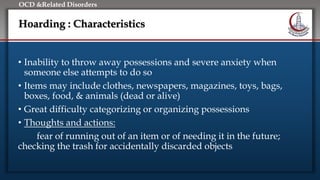 Click to edit Master title style
• Edit Master text styles
• Second level
• Third level
• Fourth level
• Fifth level
OCD &Related Disorders
Hoarding : Characteristics
• Inability to throw away possessions and severe anxiety when
someone else attempts to do so
• Items may include clothes, newspapers, magazines, toys, bags,
boxes, food, & animals (dead or alive)
• Great difficulty categorizing or organizing possessions
• Thoughts and actions:
fear of running out of an item or of needing it in the future;
checking the trash for accidentally discarded objects
 