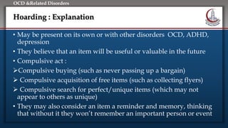 Click to edit Master title style
• Edit Master text styles
• Second level
• Third level
• Fourth level
• Fifth level
OCD &Related Disorders
Hoarding : Explanation
• May be present on its own or with other disorders OCD, ADHD,
depression
• They believe that an item will be useful or valuable in the future
• Compulsive act :
Compulsive buying (such as never passing up a bargain)
 Compulsive acquisition of free items (such as collecting flyers)
 Compulsive search for perfect/unique items (which may not
appear to others as unique)
• They may also consider an item a reminder and memory, thinking
that without it they won’t remember an important person or event
 