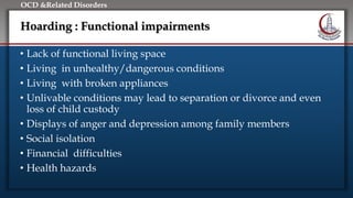 Click to edit Master title style
• Edit Master text styles
• Second level
• Third level
• Fourth level
• Fifth level
OCD &Related Disorders
Hoarding : Functional impairments
• Lack of functional living space
• Living in unhealthy/dangerous conditions
• Living with broken appliances
• Unlivable conditions may lead to separation or divorce and even
loss of child custody
• Displays of anger and depression among family members
• Social isolation
• Financial difficulties
• Health hazards
 
