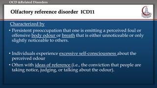 Click to edit Master title style
• Edit Master text styles
• Second level
• Third level
• Fourth level
• Fifth level
OCD &Related Disorders
Olfactory reference disorder ICD11
Characterized by
• Persistent preoccupation that one is emitting a perceived foul or
offensive body odour or breath that is either unnoticeable or only
slightly noticeable to others.
• Individuals experience excessive self-consciousness about the
perceived odour
• Often with ideas of reference (i.e., the conviction that people are
taking notice, judging, or talking about the odour).
 