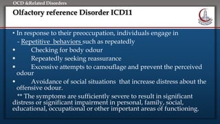 Click to edit Master title style
• Edit Master text styles
• Second level
• Third level
• Fourth level
• Fifth level
OCD &Related Disorders
Olfactory reference Disorder ICD11
• In response to their preoccupation, individuals engage in
- Repetitive behaviors such as repeatedly
 Checking for body odour
 Repeatedly seeking reassurance
 Excessive attempts to camouflage and prevent the perceived
odour
 Avoidance of social situations that increase distress about the
offensive odour.
** The symptoms are sufficiently severe to result in significant
distress or significant impairment in personal, family, social,
educational, occupational or other important areas of functioning.
 
