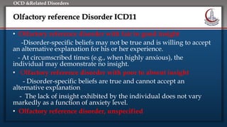 Click to edit Master title style
• Edit Master text styles
• Second level
• Third level
• Fourth level
• Fifth level
OCD &Related Disorders
Olfactory reference Disorder ICD11
• Olfactory reference disorder with fair to good insight
-Disorder-specific beliefs may not be true and is willing to accept
an alternative explanation for his or her experience.
- At circumscribed times (e.g., when highly anxious), the
individual may demonstrate no insight.
• Olfactory reference disorder with poor to absent insight
- Disorder-specific beliefs are true and cannot accept an
alternative explanation
- The lack of insight exhibited by the individual does not vary
markedly as a function of anxiety level.
• Olfactory reference disorder, unspecified
 