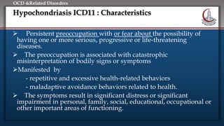Click to edit Master title style
• Edit Master text styles
• Second level
• Third level
• Fourth level
• Fifth level
OCD &Related Disorders
Hypochondriasis ICD11 : Characteristics
 Persistent preoccupation with or fear about the possibility of
having one or more serious, progressive or life-threatening
diseases.
 The preoccupation is associated with catastrophic
misinterpretation of bodily signs or symptoms
Manifested by
- repetitive and excessive health-related behaviors
- maladaptive avoidance behaviors related to health.
 The symptoms result in significant distress or significant
impairment in personal, family, social, educational, occupational or
other important areas of functioning.
 
