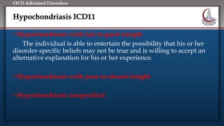 Click to edit Master title style
• Edit Master text styles
• Second level
• Third level
• Fourth level
• Fifth level
OCD &Related Disorders
Hypochondriasis ICD11
• Hypochondriasis with fair to good insight
The individual is able to entertain the possibility that his or her
disorder-specific beliefs may not be true and is willing to accept an
alternative explanation for his or her experience.
• Hypochondriasis with poor to absent insight
• Hypochondriasis unspecified
 