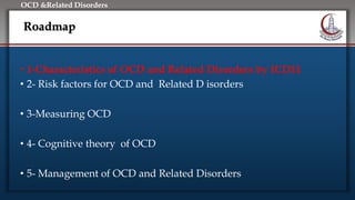Click to edit Master title style
• Edit Master text styles
• Second level
• Third level
• Fourth level
• Fifth level
OCD &Related Disorders
Roadmap
• 1-Characteristics of OCD and Related Disorders by ICD11
• 2- Risk factors for OCD and Related D isorders
• 3-Measuring OCD
• 4- Cognitive theory of OCD
• 5- Management of OCD and Related Disorders
 
