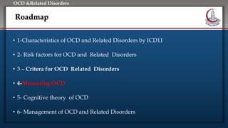Click to edit Master title style
• Edit Master text styles
• Second level
• Third level
• Fourth level
• Fifth level
OCD &Related Disorders
Roadmap
• 1-Characteristics of OCD and Related Disorders by ICD11
• 2- Risk factors for OCD and Related Disorders
• 3 – Critera for OCD Related Disorders
• 4-Measuring OCD
• 5- Cognitive theory of OCD
• 6- Management of OCD and Related Disorders
 