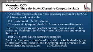 Click to edit Master title style
• Edit Master text styles
• Second level
• Third level
• Fourth level
• Fifth level
OCD &Related Disorders
Measuring OCD :
Y-BOX= The yale- Brown Obssesive Compulsive Scale
• - One of the most reliable and valid screening instruments for OCD
- 10 items on a 4 point scale
- 0- 7= Subclinical 32-40=extreme
- Two parts :1- Symptom checklist 2- semi-structured interview
-Part 1: 67 symptom, can be either current , past or absent . This
assists the diagnosis with finding clusters of symptoms, and treating
the patient
- Part 2 : 19 items patient completes about self
Part 1 and 2 scores are transferred to a grid , the individual is given
an obsession score out of 20 and the commpulsion score out of 20 .
9 other items are recorded on a 1-4 Likert scale
 