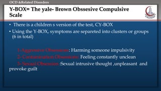 Click to edit Master title style
• Edit Master text styles
• Second level
• Third level
• Fourth level
• Fifth level
OCD &Related Disorders
Y-BOX= The yale- Brown Obssesive Compulsive
Scale
• There is a children s version of the test, CY-BOX
• Using the Y-BOX, symptoms are separeted into clusters or groups
(6 in total)
1-Aggressive Obsessions: Harming someone impulsivity
2- Contamination Obsessions: Feeling constantly unclean
3- Sexual Obsession :Sexual intrusive thought ,unpleasant and
provoke guilt
 