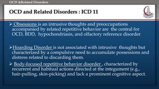 Click to edit Master title style
• Edit Master text styles
• Second level
• Third level
• Fourth level
• Fifth level
OCD &Related Disorders
OCD and Related Disorders : ICD 11
 Obsessions is an intrusive thoughts and preoccupations
accompanied by related repetitive behavior are the central for
OCD, BDD, hypochondriasis, and olfactory reference disorder
Hoarding Disorder is not associated with intrusive thoughts but
characterized by a compulsive need to accumulate possessions and
distress related to discarding them.
 Body-focused repetitive behavior disorder , characterized by
recurrent and habitual actions directed at the integument (e.g.,
hair-pulling, skin-picking) and lack a prominent cognitive aspect.
 