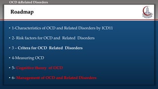 Click to edit Master title style
• Edit Master text styles
• Second level
• Third level
• Fourth level
• Fifth level
OCD &Related Disorders
Roadmap
• 1-Characteristics of OCD and Related Disorders by ICD11
• 2- Risk factors for OCD and Related Disorders
• 3 – Critera for OCD Related Disorders
• 4-Measuring OCD
• 5- Cognitive theory of OCD
• 6- Management of OCD and Related Disorders
 