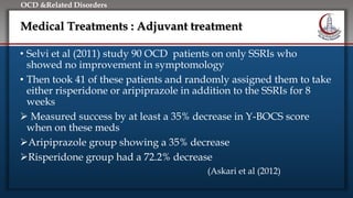 Click to edit Master title style
• Edit Master text styles
• Second level
• Third level
• Fourth level
• Fifth level
OCD &Related Disorders
Medical Treatments : Adjuvant treatment
• Selvi et al (2011) study 90 OCD patients on only SSRIs who
showed no improvement in symptomology
• Then took 41 of these patients and randomly assigned them to take
either risperidone or aripiprazole in addition to the SSRIs for 8
weeks
 Measured success by at least a 35% decrease in Y-BOCS score
when on these meds
Aripiprazole group showing a 35% decrease
Risperidone group had a 72.2% decrease
(Askari et al (2012)
 