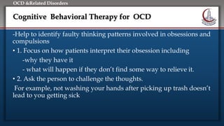 Click to edit Master title style
• Edit Master text styles
• Second level
• Third level
• Fourth level
• Fifth level
OCD &Related Disorders
Cognitive Behavioral Therapy for OCD
-Help to identify faulty thinking patterns involved in obsessions and
compulsions
• 1. Focus on how patients interpret their obsession including
-why they have it
- what will happen if they don’t find some way to relieve it.
• 2. Ask the person to challenge the thoughts.
For example, not washing your hands after picking up trash doesn’t
lead to you getting sick
 